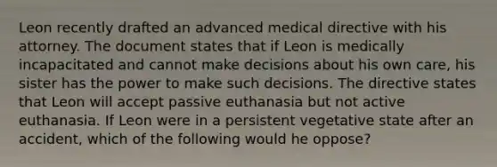 Leon recently drafted an advanced medical directive with his attorney. The document states that if Leon is medically incapacitated and cannot make decisions about his own care, his sister has the power to make such decisions. The directive states that Leon will accept passive euthanasia but not active euthanasia. If Leon were in a persistent vegetative state after an accident, which of the following would he oppose?