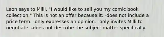 Leon says to Milli, "I would like to sell you my comic book collection." This is not an offer because it: -does not include a price term. -only expresses an opinion. -only invites Milli to negotiate. -does not describe the subject matter specifically.