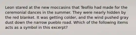 Leon stared at the new moccasins that Teofilo had made for the ceremonial dances in the summer. They were nearly hidden by the red blanket. It was getting colder, and the wind pushed gray dust down the narrow pueblo road. Which of the following items acts as a symbol in this excerpt?