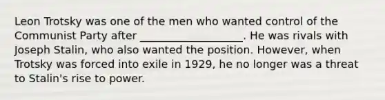 Leon Trotsky was one of the men who wanted control of the Communist Party after ___________________. He was rivals with Joseph Stalin, who also wanted the position. However, when Trotsky was forced into exile in 1929, he no longer was a threat to Stalin's rise to power.