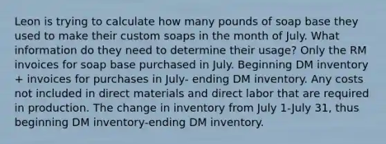 Leon is trying to calculate how many pounds of soap base they used to make their custom soaps in the month of July. What information do they need to determine their usage? Only the RM invoices for soap base purchased in July. Beginning DM inventory + invoices for purchases in July- ending DM inventory. Any costs not included in direct materials and direct labor that are required in production. The change in inventory from July 1-July 31, thus beginning DM inventory-ending DM inventory.