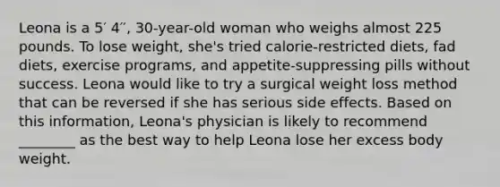 Leona is a 5′ 4′′, 30-year-old woman who weighs almost 225 pounds. To lose weight, she's tried calorie-restricted diets, fad diets, exercise programs, and appetite-suppressing pills without success. Leona would like to try a surgical weight loss method that can be reversed if she has serious side effects. Based on this information, Leona's physician is likely to recommend ________ as the best way to help Leona lose her excess body weight.