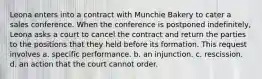 Leona enters into a contract with Munchie Bakery to cater a sales conference. When the conference is postponed indefinitely, Leona asks a court to cancel the contract and return the parties to the positions that they held before its formation. This request involves a. ​specific performance. b. ​an injunction. c. ​rescission. d. ​an action that the court cannot order.