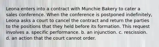 Leona enters into a contract with Munchie Bakery to cater a sales conference. When the conference is postponed indefinitely, Leona asks a court to cancel the contract and return the parties to the positions that they held before its formation. This request involves a. ​specific performance. b. ​an injunction. c. ​rescission. d. ​an action that the court cannot order.