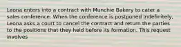 Leona enters into a contract with Munchie Bakery to cater a sales conference. When the conference is postponed indefinitely, Leona asks a court to cancel the contract and return the parties to the positions that they held before its formation. This request involves