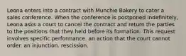 ​Leona enters into a contract with Munchie Bakery to cater a sales conference. When the conference is postponed indefinitely, Leona asks a court to cancel the contract and return the parties to the positions that they held before its formation. This request involves ​specific performance. ​an action that the court cannot order. ​an injunction. ​rescission.