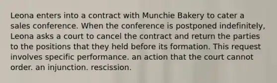 ​Leona enters into a contract with Munchie Bakery to cater a sales conference. When the conference is postponed indefinitely, Leona asks a court to cancel the contract and return the parties to the positions that they held before its formation. This request involves ​specific performance. ​an action that the court cannot order. ​an injunction. ​rescission.