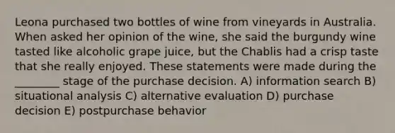 Leona purchased two bottles of wine from vineyards in Australia. When asked her opinion of the wine, she said the burgundy wine tasted like alcoholic grape juice, but the Chablis had a crisp taste that she really enjoyed. These statements were made during the ________ stage of the purchase decision. A) information search B) situational analysis C) alternative evaluation D) purchase decision E) postpurchase behavior