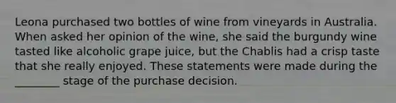 Leona purchased two bottles of wine from vineyards in Australia. When asked her opinion of the wine, she said the burgundy wine tasted like alcoholic grape juice, but the Chablis had a crisp taste that she really enjoyed. These statements were made during the ________ stage of the purchase decision.