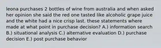 leona purchases 2 bottles of wine from australia and when asked her opinion she said the red one tasted like alcoholic grape juice and the white had a nice crisp last. these statements where made at what point in purchase decision? A.) information search B.) situational analysis C.) alternative evaluation D.) purchase decision E.) post purchase behavior