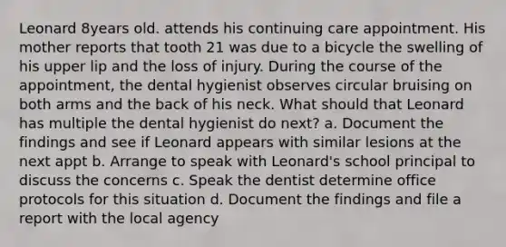 Leonard 8years old. attends his continuing care appointment. His mother reports that tooth 21 was due to a bicycle the swelling of his upper lip and the loss of injury. During the course of the appointment, the dental hygienist observes circular bruising on both arms and the back of his neck. What should that Leonard has multiple the dental hygienist do next? a. Document the findings and see if Leonard appears with similar lesions at the next appt b. Arrange to speak with Leonard's school principal to discuss the concerns c. Speak the dentist determine office protocols for this situation d. Document the findings and file a report with the local agency