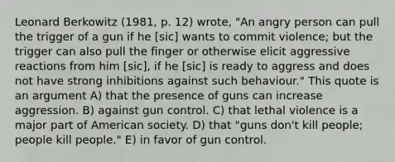 Leonard Berkowitz (1981, p. 12) wrote, "An angry person can pull the trigger of a gun if he [sic] wants to commit violence; but the trigger can also pull the finger or otherwise elicit aggressive reactions from him [sic], if he [sic] is ready to aggress and does not have strong inhibitions against such behaviour." This quote is an argument A) that the presence of guns can increase aggression. B) against gun control. C) that lethal violence is a major part of American society. D) that "guns don't kill people; people kill people." E) in favor of gun control.