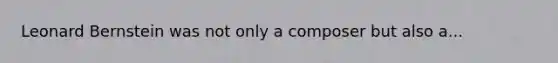 Leonard Bernstein was not only a composer but also a...