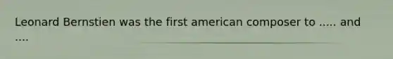 Leonard Bernstien was the first american composer to ..... and ....