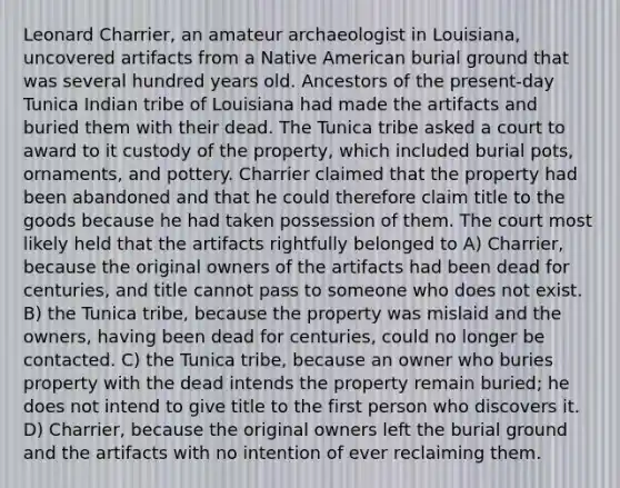 Leonard Charrier, an amateur archaeologist in Louisiana, uncovered artifacts from a Native American burial ground that was several hundred years old. Ancestors of the present-day Tunica Indian tribe of Louisiana had made the artifacts and buried them with their dead. The Tunica tribe asked a court to award to it custody of the property, which included burial pots, ornaments, and pottery. Charrier claimed that the property had been abandoned and that he could therefore claim title to the goods because he had taken possession of them. The court most likely held that the artifacts rightfully belonged to A) Charrier, because the original owners of the artifacts had been dead for centuries, and title cannot pass to someone who does not exist. B) the Tunica tribe, because the property was mislaid and the owners, having been dead for centuries, could no longer be contacted. C) the Tunica tribe, because an owner who buries property with the dead intends the property remain buried; he does not intend to give title to the first person who discovers it. D) Charrier, because the original owners left the burial ground and the artifacts with no intention of ever reclaiming them.