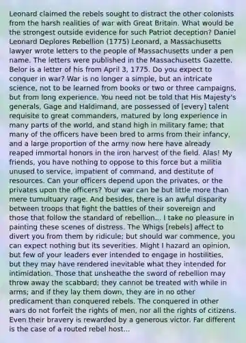 Leonard claimed the rebels sought to distract the other colonists from the harsh realities of war with Great Britain. What would be the strongest outside evidence for such Patriot deception? Daniel Leonard Deplores Rebellion (1775) Leonard, a Massachusetts lawyer wrote letters to the people of Massachusetts under a pen name. The letters were published in the Massachusetts Gazette. Belor is a letter of his from April 3, 1775. Do you expect to conquer in war? War is no longer a simple, but an intricate science, not to be learned from books or two or three campaigns, but from long experience. You need not be told that His Majesty's generals, Gage and Haldimand, are possessed of [every] talent requisite to great commanders, matured by long experience in many parts of the world, and stand high in military fame; that many of the officers have been bred to arms from their infancy, and a large proportion of the army now here have already reaped immortal honors in the iron harvest of the field. Alas! My friends, you have nothing to oppose to this force but a militia unused to service, impatient of command, and destitute of resources. Can your officers depend upon the privates, or the privates upon the officers? Your war can be but little <a href='https://www.questionai.com/knowledge/keWHlEPx42-more-than' class='anchor-knowledge'>more than</a> mere tumultuary rage. And besides, there is an awful disparity between troops that fight the battles of their sovereign and those that follow the standard of rebellion... I take no pleasure in painting these scenes of distress. The Whigs [rebels] affect to divert you from them by ridicule; but should war commence, you can expect nothing but its severities. Might I hazard an opinion, but few of your leaders ever intended to engage in hostilities, but they may have rendered inevitable what they intended for intimidation. Those that unsheathe the sword of rebellion may throw away the scabbard; they cannot be treated with while in arms; and if they lay them down, they are in no other predicament than conquered rebels. The conquered in other wars do not forfeit the rights of men, nor all the rights of citizens. Even their bravery is rewarded by a generous victor. Far different is the case of a routed rebel host...