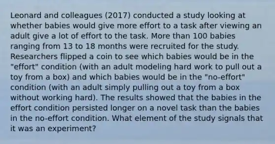 Leonard and colleagues (2017) conducted a study looking at whether babies would give more effort to a task after viewing an adult give a lot of effort to the task. More than 100 babies ranging from 13 to 18 months were recruited for the study. Researchers flipped a coin to see which babies would be in the "effort" condition (with an adult modeling hard work to pull out a toy from a box) and which babies would be in the "no-effort" condition (with an adult simply pulling out a toy from a box without working hard). The results showed that the babies in the effort condition persisted longer on a novel task than the babies in the no-effort condition. What element of the study signals that it was an experiment?