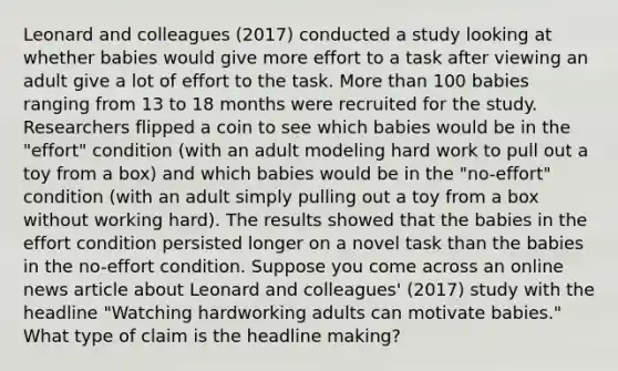 Leonard and colleagues (2017) conducted a study looking at whether babies would give more effort to a task after viewing an adult give a lot of effort to the task. More than 100 babies ranging from 13 to 18 months were recruited for the study. Researchers flipped a coin to see which babies would be in the "effort" condition (with an adult modeling hard work to pull out a toy from a box) and which babies would be in the "no-effort" condition (with an adult simply pulling out a toy from a box without working hard). The results showed that the babies in the effort condition persisted longer on a novel task than the babies in the no-effort condition. Suppose you come across an online news article about Leonard and colleagues' (2017) study with the headline "Watching hardworking adults can motivate babies." What type of claim is the headline making?