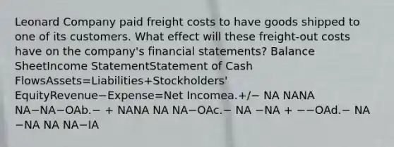 Leonard Company paid freight costs to have goods shipped to one of its customers. What effect will these freight-out costs have on the company's financial statements? Balance SheetIncome StatementStatement of Cash FlowsAssets=Liabilities+Stockholders' EquityRevenue−Expense=Net Incomea.+/− NA NANA NA−NA−OAb.− + NANA NA NA−OAc.− NA −NA + −−OAd.− NA −NA NA NA−IA