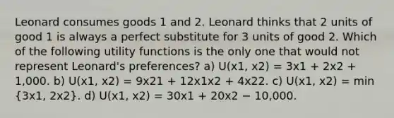 Leonard consumes goods 1 and 2. Leonard thinks that 2 units of good 1 is always a perfect substitute for 3 units of good 2. Which of the following utility functions is the only one that would not represent Leonard's preferences? a) U(x1, x2) = 3x1 + 2x2 + 1,000. b) U(x1, x2) = 9x21 + 12x1x2 + 4x22. c) U(x1, x2) = min (3x1, 2x2). d) U(x1, x2) = 30x1 + 20x2 − 10,000.