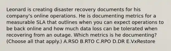 Leonard is creating disaster recovery documents for his company's online operations. He is documenting metrics for a measurable SLA that outlines when you can expect operations to be back online and how much data loss can be tolerated when recovering from an outage. Which metrics is he documenting? (Choose all that apply.) A.RSO B.RTO C.RPO D.DR E.VxRestore