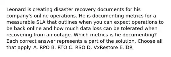 Leonard is creating disaster recovery documents for his company's online operations. He is documenting metrics for a measurable SLA that outlines when you can expect operations to be back online and how much data loss can be tolerated when recovering from an outage. Which metrics is he documenting? Each correct answer represents a part of the solution. Choose all that apply. A. RPO B. RTO C. RSO D. VxRestore E. DR