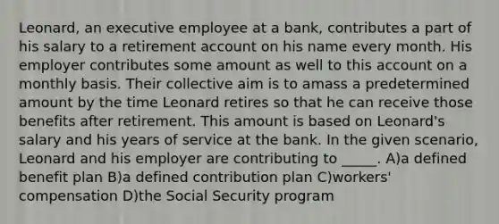 Leonard, an executive employee at a bank, contributes a part of his salary to a retirement ac<a href='https://www.questionai.com/knowledge/kIt7oUhyhX-count-on' class='anchor-knowledge'>count on</a> his name every month. His employer contributes some amount as well to this account on a monthly basis. Their collective aim is to amass a predetermined amount by the time Leonard retires so that he can receive those benefits after retirement. This amount is based on Leonard's salary and his years of service at the bank. In the given scenario, Leonard and his employer are contributing to _____. A)a defined benefit plan B)a defined contribution plan C)workers' compensation D)the Social Security program