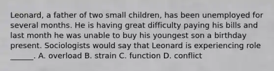 Leonard, a father of two small children, has been unemployed for several months. He is having great difficulty paying his bills and last month he was unable to buy his youngest son a birthday present. Sociologists would say that Leonard is experiencing role ______. A. overload B. strain C. function D. conflict