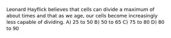 Leonard Hayflick believes that cells can divide a maximum of about times and that as we age, our cells become increasingly less capable of dividing. A) 25 to 50 B) 50 to 65 C) 75 to 80 D) 80 to 90