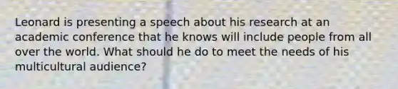 Leonard is presenting a speech about his research at an academic conference that he knows will include people from all over the world. What should he do to meet the needs of his multicultural audience?