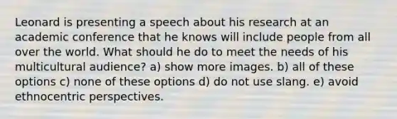 Leonard is presenting a speech about his research at an academic conference that he knows will include people from all over the world. What should he do to meet the needs of his multicultural audience? a) show more images. b) all of these options c) none of these options d) do not use slang. e) avoid ethnocentric perspectives.