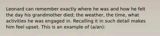 Leonard can remember exactly where he was and how he felt the day his grandmother died; the weather, the time, what activities he was engaged in. Recalling it in such detail makes him feel upset. This is an example of (a/an):