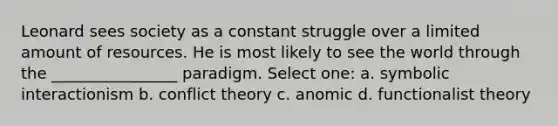 Leonard sees society as a constant struggle over a limited amount of resources. He is most likely to see the world through the ________________ paradigm. Select one: a. symbolic interactionism b. conflict theory c. anomic d. functionalist theory