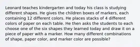 Leonard teaches kindergarten and today his class is studying different shapes. He gives the children boxes of markers, each containing 12 different colors. He places stacks of 4 different colors of paper on each table. He then asks the students to each choose one of the six shapes they learned today and draw it on a piece of paper with a marker. How many different combinations of shape, paper color, and marker color are possible?