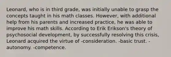 Leonard, who is in third grade, was initially unable to grasp the concepts taught in his math classes. However, with additional help from his parents and increased practice, he was able to improve his math skills. According to Erik Erikson's theory of psychosocial development, by successfully resolving this crisis, Leonard acquired the virtue of -consideration. -basic trust. -autonomy. -competence.