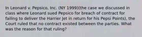 In Leonard v. Pepsico, Inc. (NY 1999)(the case we discussed in class where Leonard sued Pepsico for breach of contract for failing to deliver the Harrier Jet in return for his Pepsi Points), the Court ruled that no contract existed between the parties. What was the reason for that ruling?