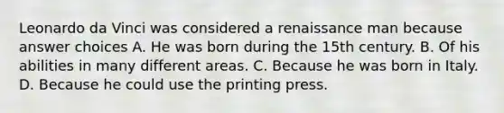 Leonardo da Vinci was considered a renaissance man because answer choices A. He was born during the 15th century. B. Of his abilities in many different areas. C. Because he was born in Italy. D. Because he could use the printing press.