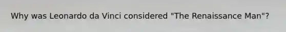 Why was Leonardo da Vinci considered "The Renaissance Man"?