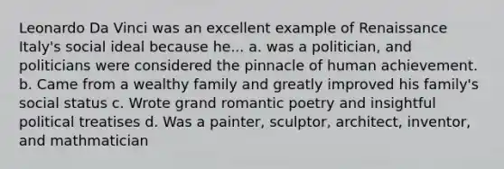 Leonardo Da Vinci was an excellent example of Renaissance Italy's social ideal because he... a. was a politician, and politicians were considered the pinnacle of human achievement. b. Came from a wealthy family and greatly improved his family's social status c. Wrote grand romantic poetry and insightful political treatises d. Was a painter, sculptor, architect, inventor, and mathmatician