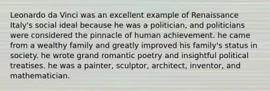 Leonardo da Vinci was an excellent example of Renaissance Italy's social ideal because he was a politician, and politicians were considered the pinnacle of human achievement. he came from a wealthy family and greatly improved his family's status in society. he wrote grand romantic poetry and insightful political treatises. he was a painter, sculptor, architect, inventor, and mathematician.