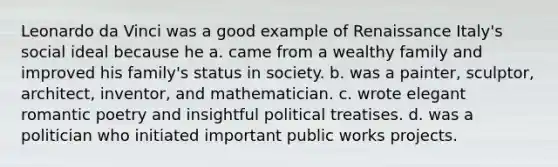 Leonardo da Vinci was a good example of Renaissance Italy's social ideal because he a. came from a wealthy family and improved his family's status in society. b. was a painter, sculptor, architect, inventor, and mathematician. c. wrote elegant romantic poetry and insightful political treatises. d. was a politician who initiated important public works projects.
