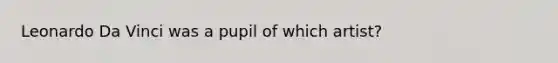 Leonardo Da Vinci was a pupil of which artist?