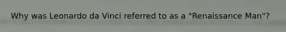 Why was Leonardo da Vinci referred to as a "Renaissance Man"?
