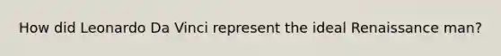 How did Leonardo Da Vinci represent the ideal Renaissance man?