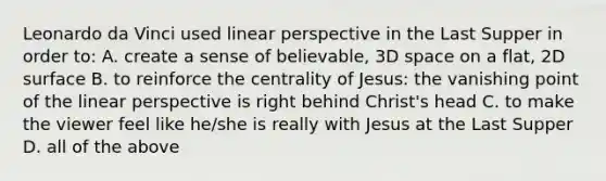 Leonardo da Vinci used linear perspective in the Last Supper in order to: A. create a sense of believable, 3D space on a flat, 2D surface B. to reinforce the centrality of Jesus: the vanishing point of the linear perspective is right behind Christ's head C. to make the viewer feel like he/she is really with Jesus at the Last Supper D. all of the above