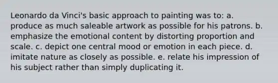 Leonardo da Vinci's basic approach to painting was to: a. produce as much saleable artwork as possible for his patrons. b. emphasize the emotional content by distorting proportion and scale. c. depict one central mood or emotion in each piece. d. imitate nature as closely as possible. e. relate his impression of his subject rather than simply duplicating it.