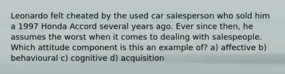 Leonardo felt cheated by the used car salesperson who sold him a 1997 Honda Accord several years ago. Ever since then, he assumes the worst when it comes to dealing with salespeople. Which attitude component is this an example of? a) affective b) behavioural c) cognitive d) acquisition