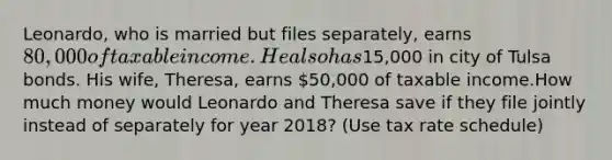 Leonardo, who is married but files separately, earns 80,000 of taxable income. He also has15,000 in city of Tulsa bonds. His wife, Theresa, earns 50,000 of taxable income.How much money would Leonardo and Theresa save if they file jointly instead of separately for year 2018? (Use tax rate schedule)