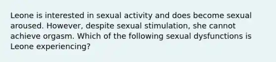 Leone is interested in sexual activity and does become sexual aroused. However, despite sexual stimulation, she cannot achieve orgasm. Which of the following sexual dysfunctions is Leone experiencing?