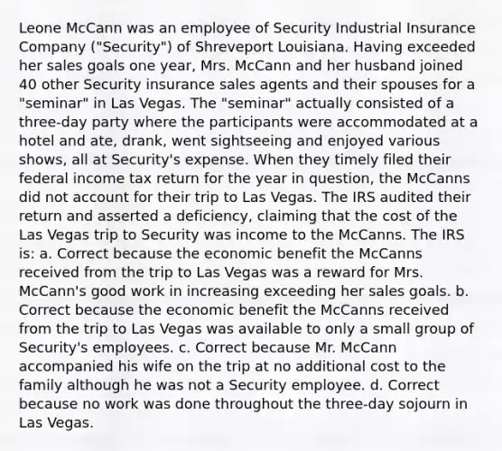 Leone McCann was an employee of Security Industrial Insurance Company ("Security") of Shreveport Louisiana. Having exceeded her sales goals one year, Mrs. McCann and her husband joined 40 other Security insurance sales agents and their spouses for a "seminar" in Las Vegas. The "seminar" actually consisted of a three-day party where the participants were accommodated at a hotel and ate, drank, went sightseeing and enjoyed various shows, all at Security's expense. When they timely filed their federal income tax return for the year in question, the McCanns did not account for their trip to Las Vegas. The IRS audited their return and asserted a deficiency, claiming that the cost of the Las Vegas trip to Security was income to the McCanns. The IRS is: a. Correct because the economic benefit the McCanns received from the trip to Las Vegas was a reward for Mrs. McCann's good work in increasing exceeding her sales goals. b. Correct because the economic benefit the McCanns received from the trip to Las Vegas was available to only a small group of Security's employees. c. Correct because Mr. McCann accompanied his wife on the trip at no additional cost to the family although he was not a Security employee. d. Correct because no work was done throughout the three-day sojourn in Las Vegas.